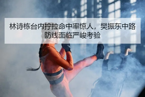 林诗栋台内拧拉命中率惊人，樊振东中路防线面临严峻考验